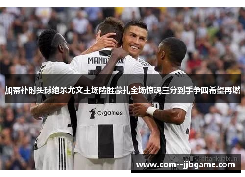加蒂补时头球绝杀尤文主场险胜蒙扎全场惊魂三分到手争四希望再燃